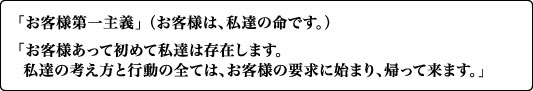 「お客様第一主義」（お客様は、私達の命です。）「お客様あって初めて私達は存在します。私達の考え方と行動の全ては、お客様の要求に始まり、帰って来ます。」